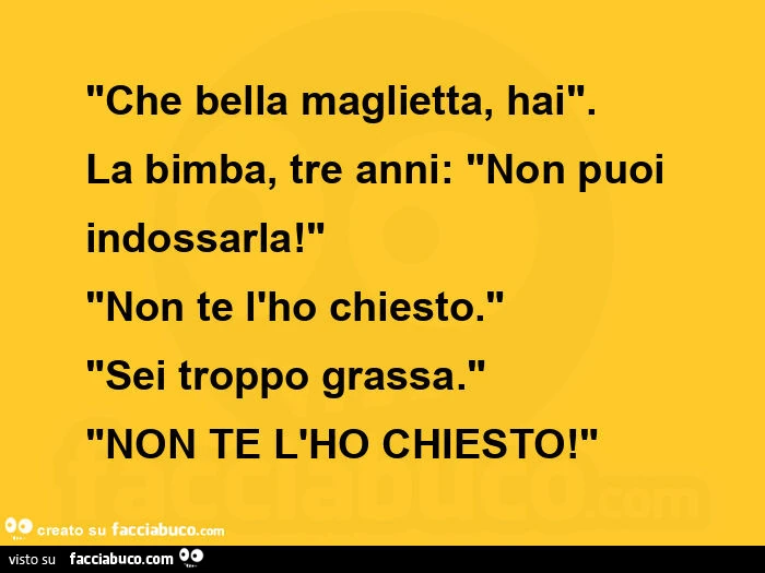 "che bella maglietta, hai". La bimba, tre anni: "non puoi indossarla! " "Non te l'ho chiesto. " "Sei troppo grassa. " "Non te l'ho chiesto! " 