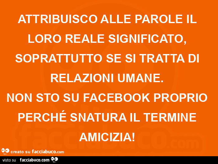 Attribuisco alle parole il loro reale significato, soprattutto se si tratta di relazioni umane.   Non sto su facebook proprio perché snatura il termine amicizia!  