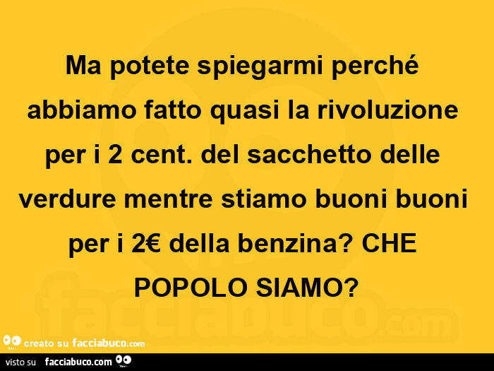 Ma potete spiegarmi perché abbiamo fatto quasi la rivoluzione per i 2 cent. Del sacchetto delle verdure mentre stiamo buoni buoni per i 2€ della benzina?  Che popolo siamo?