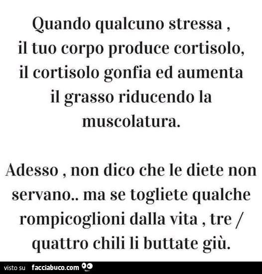 Quando qualcuno stressa, il tuo corpo produce cortisolo, il cortisolo gonfia ed aumenta il grasso riducendo la muscolatura. Adesso, non dico che le diete non servano. Ma se togliete qualche rompicoglioni dalla vita, tre quattro chili li buttate giù