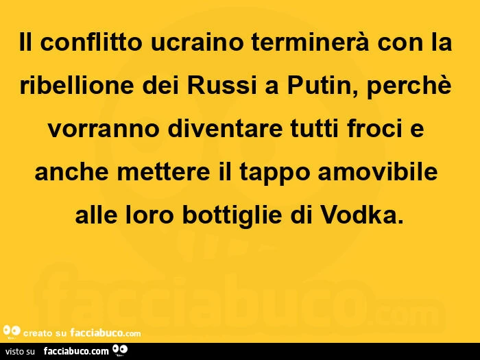 Il conflitto ucraino terminerà con la ribellione dei russi a putin, perchè vorranno diventare tutti froci e anche mettere il tappo amovibile alle loro bottiglie di vodka