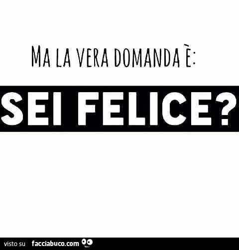 Ma la vera domanda è: sei felice?