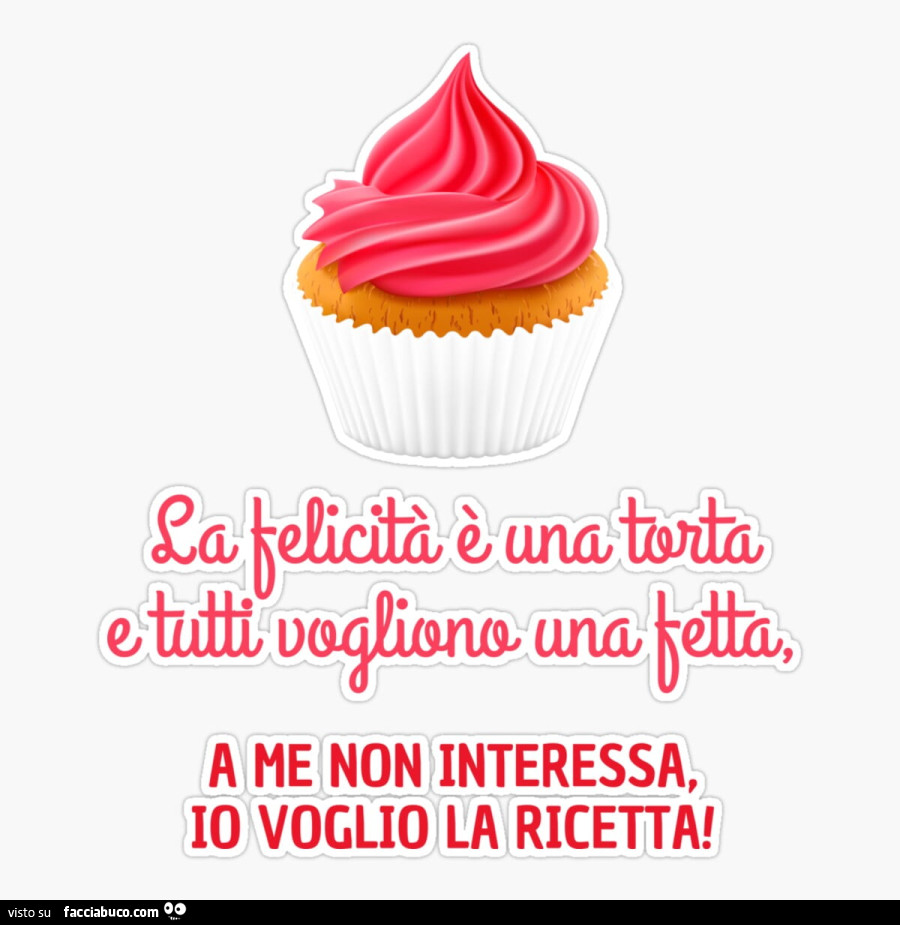Se la felicità è una torta e tutti vogliono una fetta, a me non interessa, io voglio la ricetta