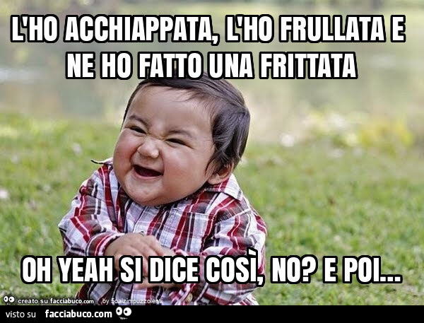 L'ho acchiappata, l'ho frullata e ne ho fatto una frittata oh yeah si dice così, no? E poi&hellip;