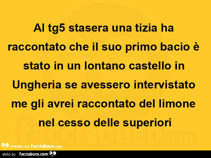 Al tg5 stasera una tizia ha raccontato che il suo primo bacio è stato in un lontano castello in ungheria se avessero intervistato me gli avrei raccontato del limone nel cesso delle superiori