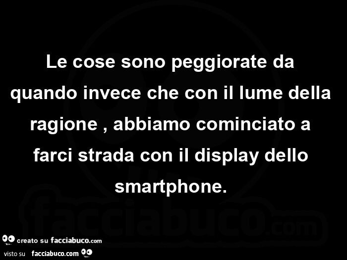 Le cose sono peggiorate da quando invece che con il lume della ragione, abbiamo cominciato a farci strada con il display dello smartphone.  