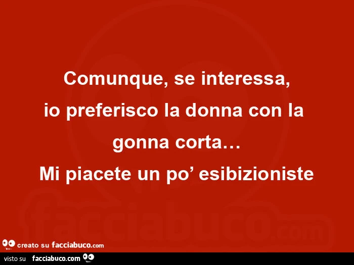 Comunque, se interessa, io preferisco la donna con la  gonna corta&hellip; mi piacete un po' esibizioniste