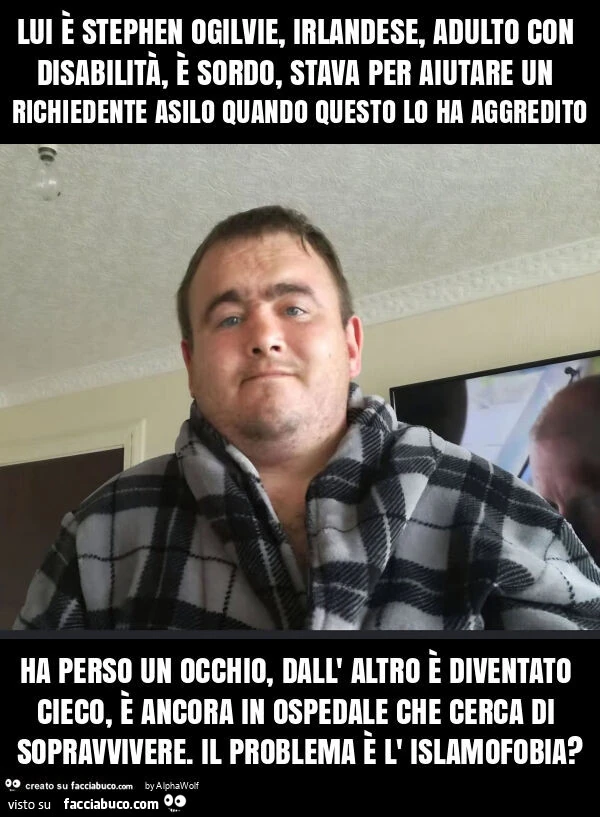 Lui è stephen ogilvie, irlandese, adulto con disabilità, è sordo, stava per aiutare un richiedente asilo quando questo lo ha aggredito ha perso un occhio, dall' altro è diventato cieco, è ancora in ospedale che cerca di sopravvivere. Il problema è l&
