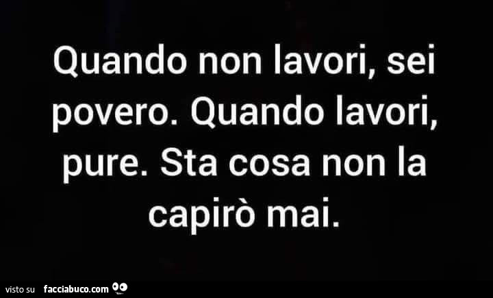 Quando non lavori, sei povero. Quando lavori, pure. Sta cosa non la capirò mai