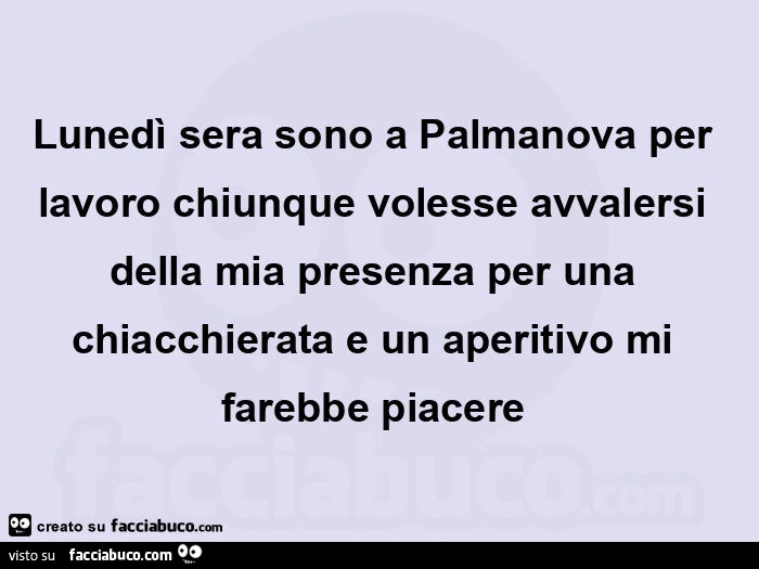 Lunedì sera sono a palmanova per lavoro chiunque volesse avvalersi della mia presenza per una chiacchierata e un aperitivo mi farebbe piacere 