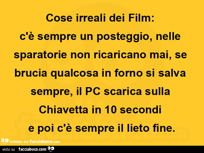 Cose irreali dei film:   c'è sempre un posteggio, nelle sparatorie non ricaricano mai, se brucia qualcosa in forno si salva sempre, il pc scarica sulla chiavetta in 10 secondi  e poi c'è sempre il lieto fine