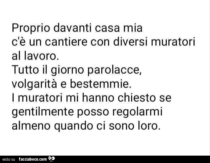 Proprio davanti casa mia c'è un cantiere con diversi muratori al lavoro. Tutto il giorno parolacce, volgarità e bestemmie. I muratori mi hanno chiesto se gentilmente posso regolarmi almeno quando ci sono loro