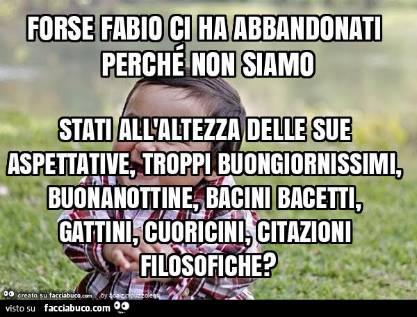 Forse fabio ci ha abbandonati perché non siamo stati all'altezza delle sue aspettative, troppi buongiornissimi, buonanottine, bacini bacetti, gattini, cuoricini, citazioni filosofiche?