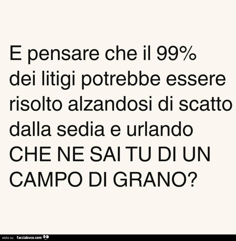 E pensare che il 99% dei litigi potrebbe essere risolto alzandosi di scatto dalla sedia e urlando che ne sai tu di un campo di grano?