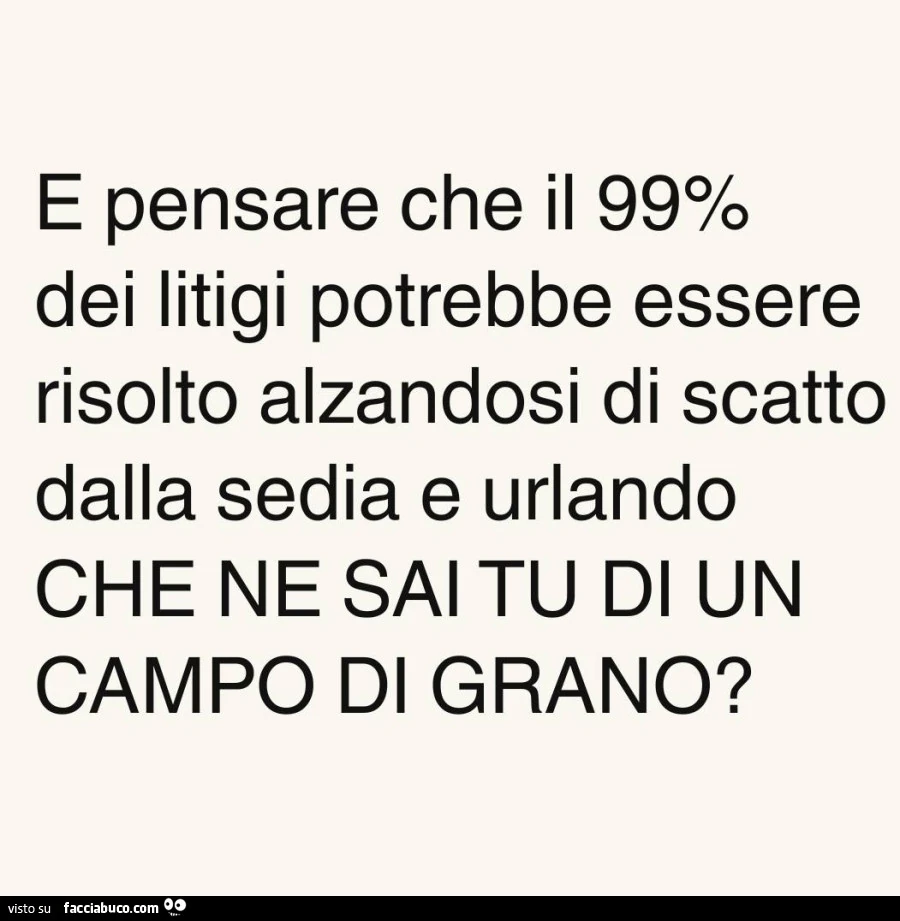 E pensare che il 99% dei litigi potrebbe essere risolto alzandosi di scatto dalla sedia e urlando che ne sai tu di un campo di grano?