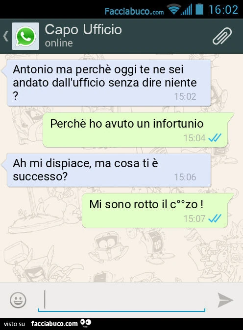 Antonio ma perchè oggi te ne sei andato dall'ufficio senza dire niente? Perchè ho avuto un infortunio. Ah mi dispiace, ma cosa ti è successo? Mi sono rotto il c°°zo