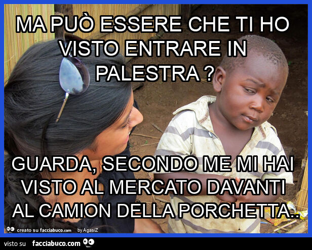 Ma può essere che ti ho visto entrare in palestra? Guarda, secondo me mi hai visto al mercato davanti al camion della porchetta