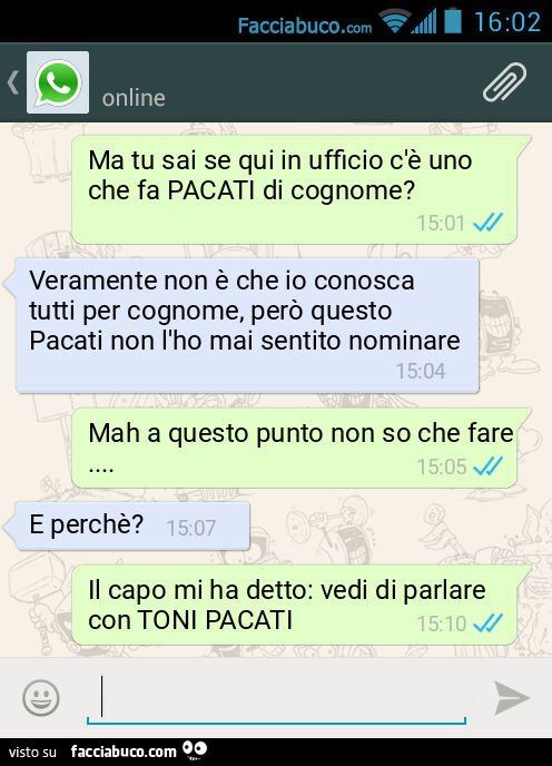 Ma tu sai se qui in ufficio c'è uno che fa PACATI di cognome? Veramente non è che io conosca tutti per cognome, però questo Pacati non l'ho mai sentito nominare. Mah a questo punto non so che fare&hellip; E perchè? Il capo mi ha detto: vedi di p