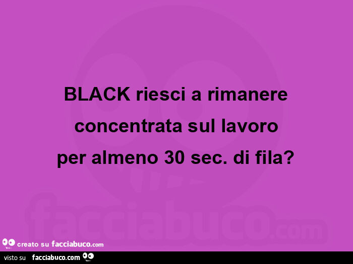 Black riesci a rimanere concentrata sul lavoro per almeno 30 sec. Di fila?