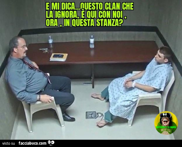 E mi dica questo clan che la ignora è qui con noi ora in questa stanza