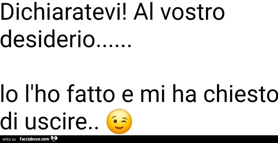 Dichiaratevi! Al vostro desiderio io l'ho fatto e mi ha chiesto di uscire