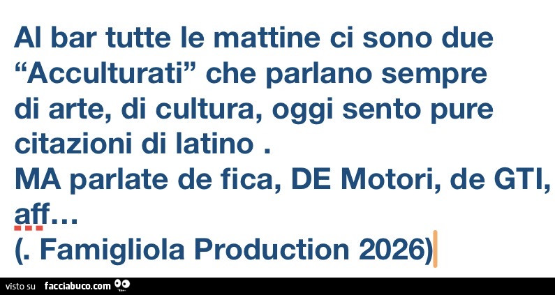 Al bar tutte le mattine ci sono due acculturati che parlano sempre di arte, di cultura, oggi sento pure citazioni di iatino. Ma parlate de fica, de motori, de gti, aff