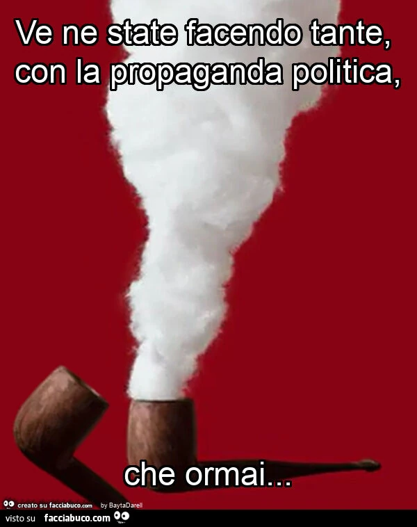 Ve ne state facendo tante, con la propaganda politica, che ormai
