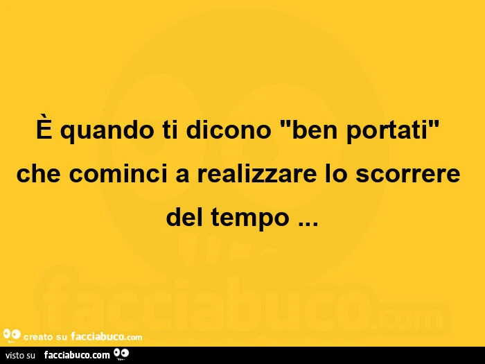 È quando ti dicono ben portati che cominci a realizzare lo scorrere del tempo