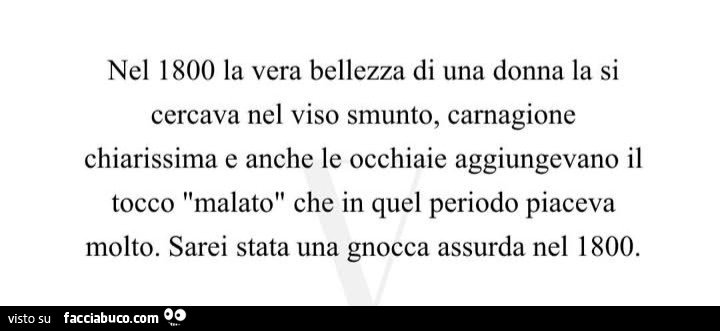 Nel 1800 la vera bellezza di una donna la si cercava nel viso smunto, carnagione chiarissima e anche le occhiaie aggiungevano il tocco malato che in quel periodo piaceva molto. Sarei stata una gnocca assurda nel 1800