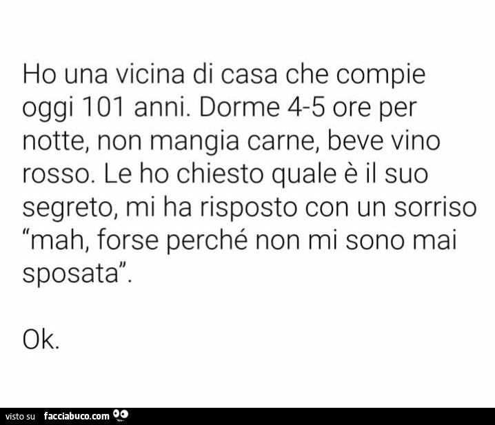 Ho una vicina di casa che compie oggi 101 anni. Dorme 4-5 ore per notte, non mangia carne, beve vino rosso. Le ho chiesto quale è il suo segreto, mi ha risposto con un sorriso mah, forse perché non mi sono mai sposata. Ok