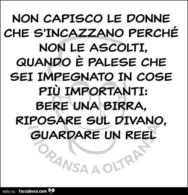 Non capisco le donne che s'incazzano perché non le ascolti, quando è palese che sei impegnato in cose più importanti: bere una birra, riposare sul divano, guardare un reel