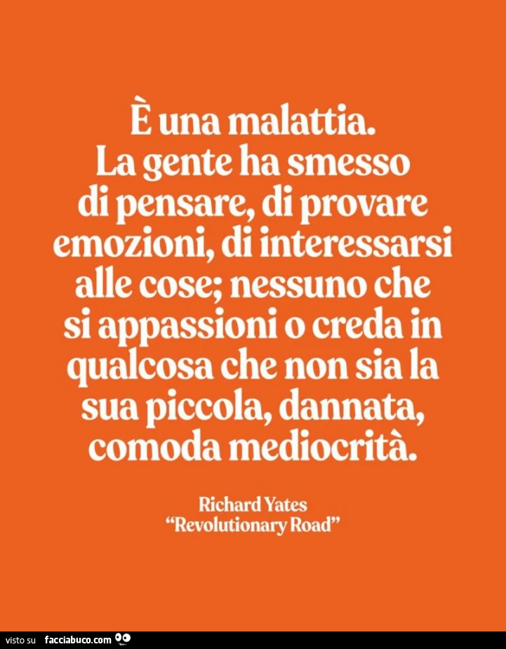 È una malattia. La gente ha smesso di pensare, di provare emozioni, di interessarsi alle cose; nessuno che si appassioni o creda in qualcosa che non sia la sua piccola, dannata, comoda mediocrità. Richard Yates
