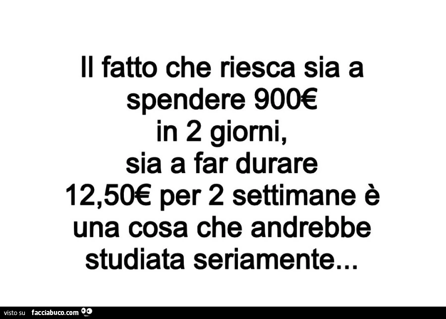 Il fatto che riesca sia a spendere 900€ in 2 giorni, sia a far durare 12,50€ per 2 settimane è una cosa che andrebbe studiata seriamente