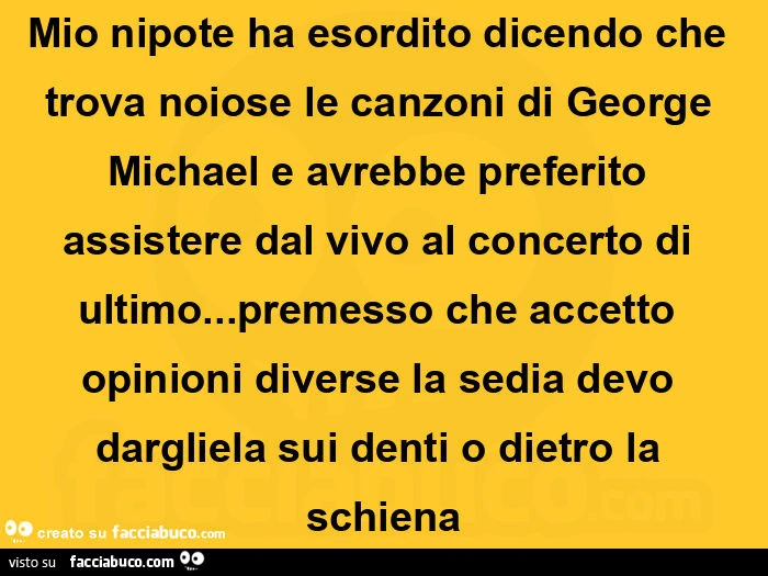 Mio nipote ha esordito dicendo che trova noiose le canzoni di george michael e avrebbe preferito assistere dal vivo al concerto di ultimo&hellip; premesso che accetto opinioni diverse la sedia devo dargliela sui denti o dietro la schiena