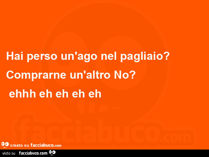 Hai perso un'ago nel pagliaio? Comprarne un'altro no?    Ehhh eh eh eh eh 