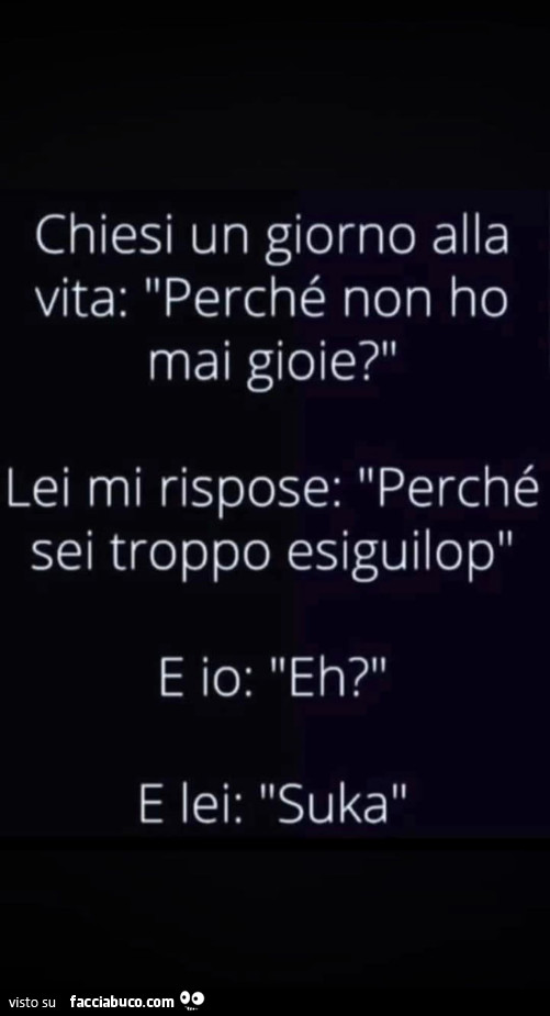 Chiesi un giorno alla vita: perché non ho mai gioie? Lei mi rispose: perché sei troppo esiguilop e io: eh? E lei: suka