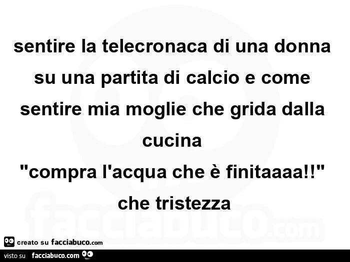 Sentire la telecronaca di una donna su una partita di calcio e come sentire mia moglie che grida dalla cucina  "compra l'acqua che è finitaaaa! "  Che tristezza