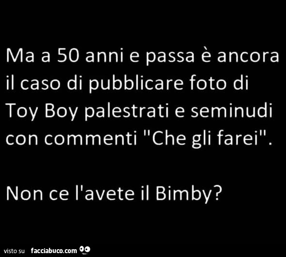 Ma a 50 anni e passa è ancora il caso di pubblicare foto di toy boy palestrati e seminudi con commenti che gli farei. Non ce l'avete il bimby?