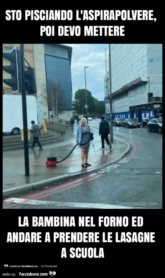 Sto pisciando l'aspirapolvere, poi devo mettere la bambina nel forno ed andare a prendere le lasagne a scuola