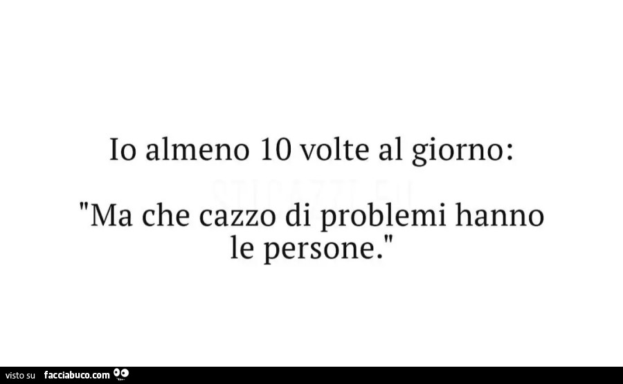 Io almeno 10 volte al giorno Ma che cazzo di problemi hanno le persone