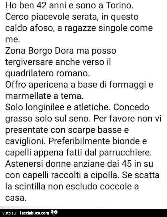Ho ben 42 anni e sono a torino. Cerco piacevole serata, in questo caldo afoso, a ragazze singole come me. Zona borgo dora ma posso tergiversare anche verso il quadrilatero romano