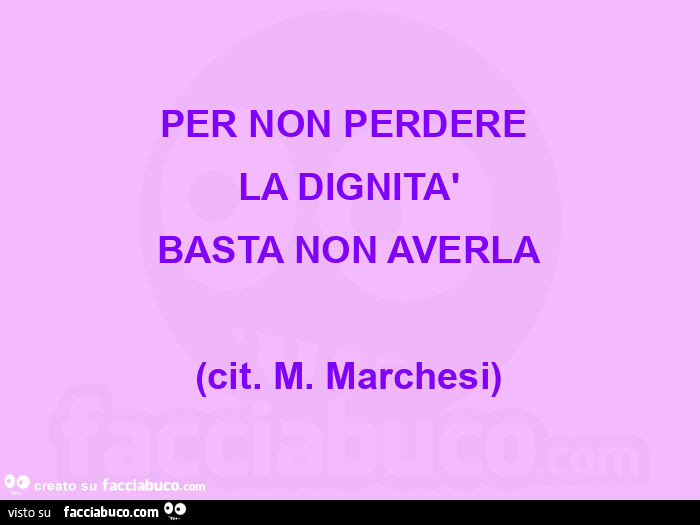 PER NON PERDERE  LA DIGNITà BASTA NON AVERLA (cit. M. Marchesi)