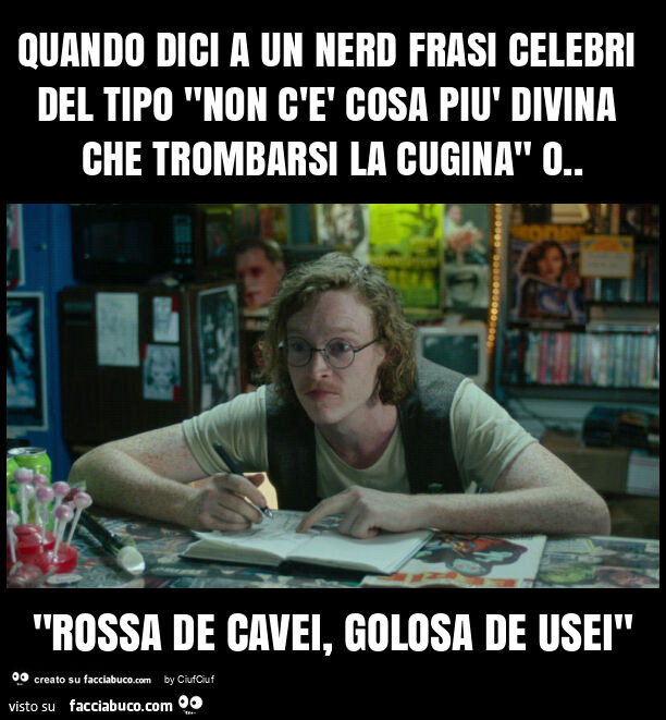 Quando dici a un nerd frasi celebri del tipo "non c'è cosa più divina che trombarsi la cugina" o. "Rossa de cavei, golosa de usei"