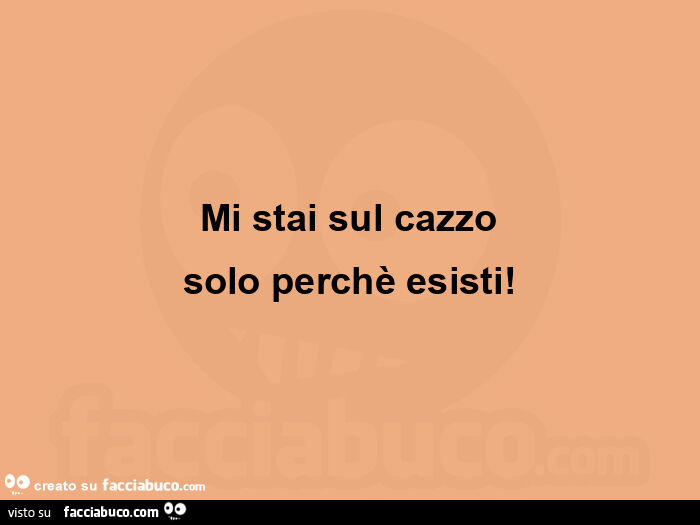 Mi stai sul cazzo solo perchè esisti