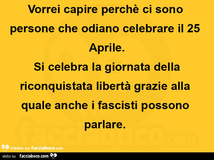 Vorrei capire perchè ci sono persone che odiano celebrare il 25 aprile.  Si celebra la giornata della riconquistata libertà grazie alla quale anche i fascisti possono parlare.  