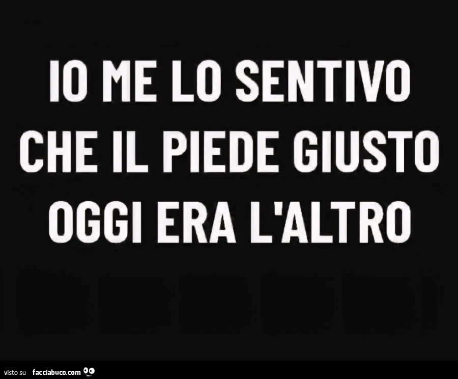 Io me lo sentivo che il piede giusto oggi era l'altro