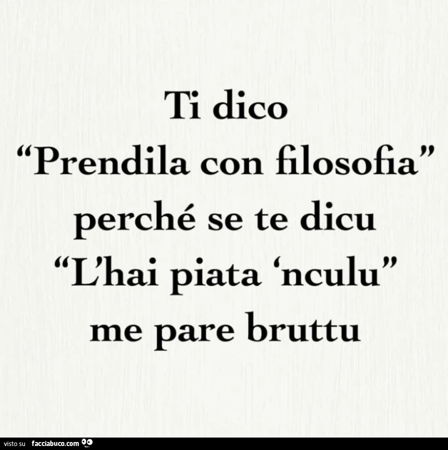 Ti dico prendila con filosofia perché se te dicu l'hai piata 'nculu me pare bruttu
