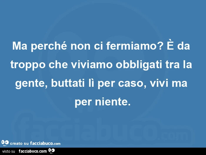 Ma perché non ci fermiamo? È Da troppo che viviamo obbligati tra la gente, buttati lì per caso, vivi ma per niente