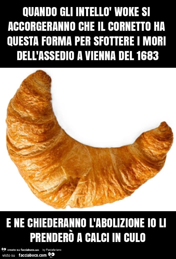 Quando gli intellò woke si accorgeranno che il cornetto ha questa forma per sfottere i mori dell'assedio a vienna del 1683 e ne chiederanno l'abolizione io li prenderò a calci in culo