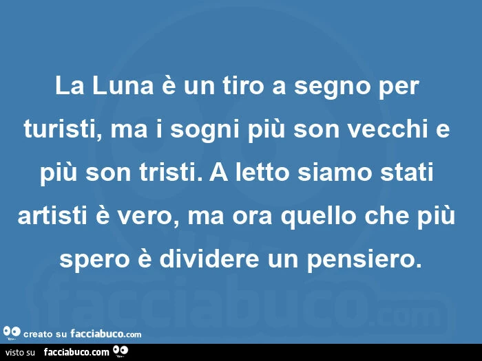 La luna è un tiro a segno per turisti, ma i sogni più son vecchi e più son tristi. A letto siamo stati artisti è vero, ma ora quello che più spero è dividere un pensiero